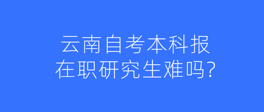 云南自考本科报在职研究生难吗?