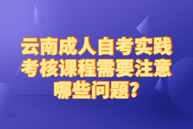 云南成人自考实践考核课程需要注意哪些问题?