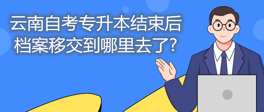 云南自考专升本结束后，档案移交到哪里去了?